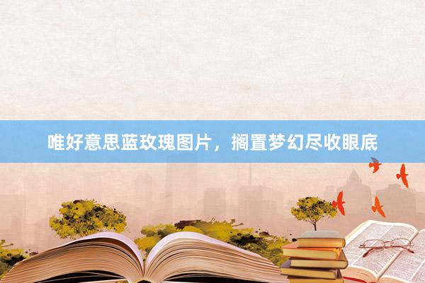 唯好意思蓝玫瑰图片，搁置梦幻尽收眼底